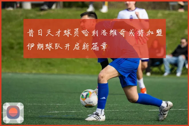 昔日天才球员哈利洛维奇或将加盟伊朗球队开启新篇章