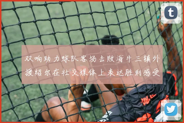 双响助力球队客场击败海牛三镇外援绍尔在社交媒体上表达胜利感受