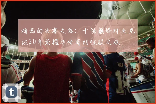 梅西的决赛之路：十场巅峰对决见证20年荣耀与传奇的征服之旅
