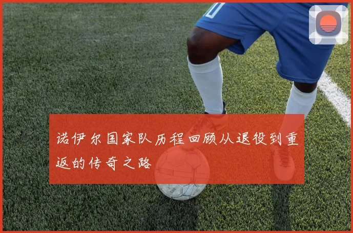 诺伊尔国家队历程回顾从退役到重返的传奇之路