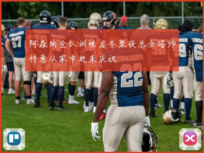 阿森纳全队训练后齐聚夜总会塔帅特意从家中赶来庆祝