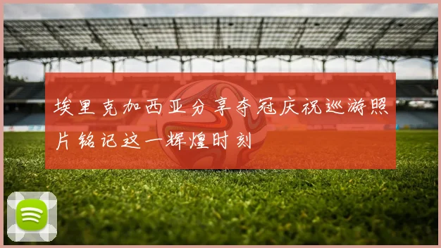 埃里克加西亚分享夺冠庆祝巡游照片铭记这一辉煌时刻
