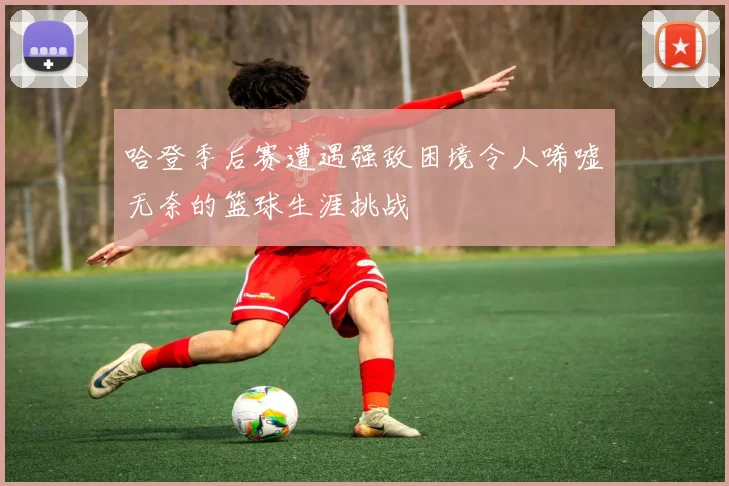 哈登季后赛遭遇强敌困境令人唏嘘无奈的篮球生涯挑战