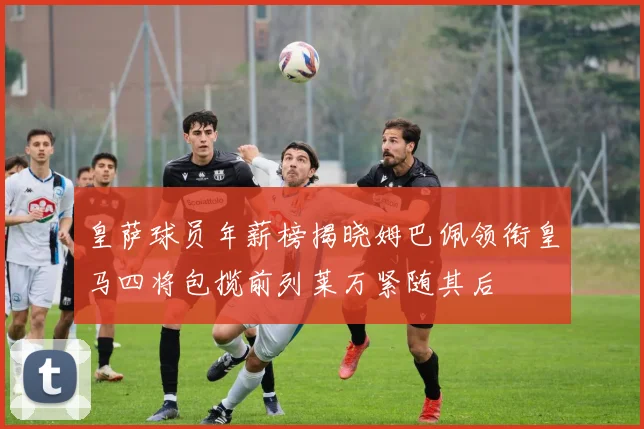 皇萨球员年薪榜揭晓姆巴佩领衔皇马四将包揽前列莱万紧随其后