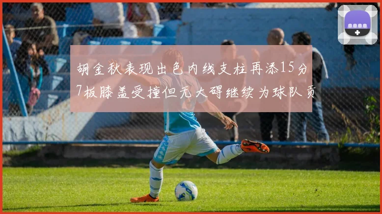 胡金秋表现出色内线支柱再添15分7板膝盖受撞但无大碍继续为球队贡献力量