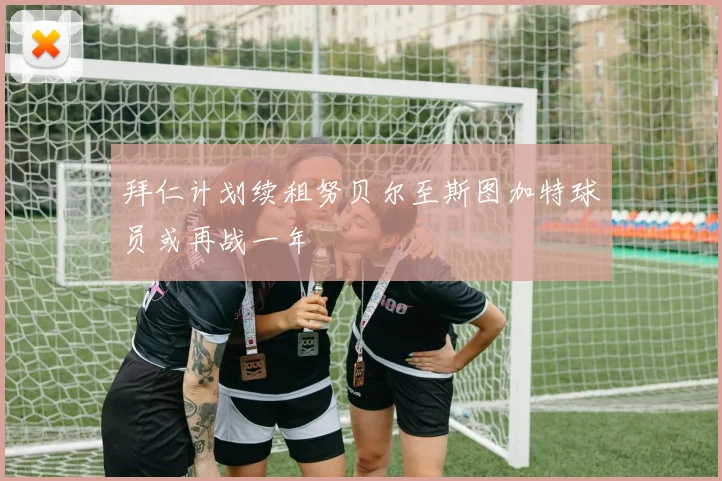 拜仁计划续租努贝尔至斯图加特球员或再战一年