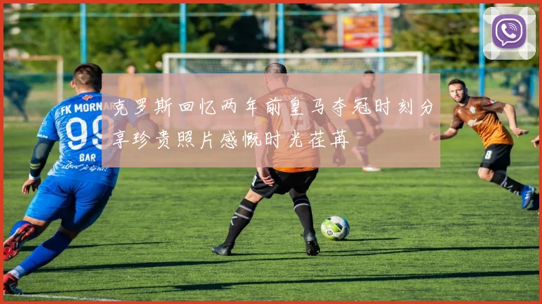 克罗斯回忆两年前皇马夺冠时刻分享珍贵照片感慨时光荏苒