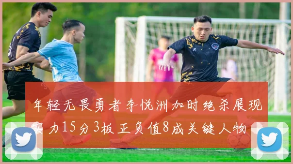 年轻无畏勇者李悦洲加时绝杀展现实力15分3板正负值8成关键人物