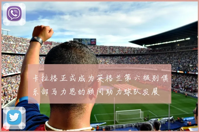 卡拉格正式成为英格兰第六级别俱乐部马力恩的顾问助力球队发展