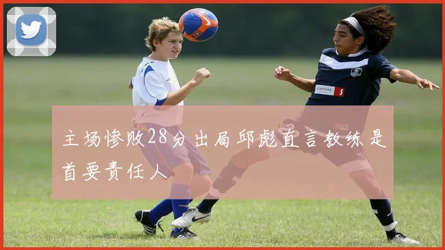 主场惨败28分出局邱彪直言教练是首要责任人