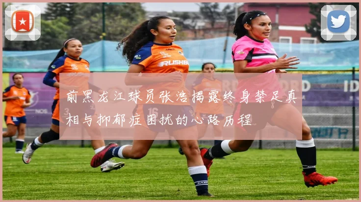 前黑龙江球员张浩揭露终身禁足真相与抑郁症困扰的心路历程